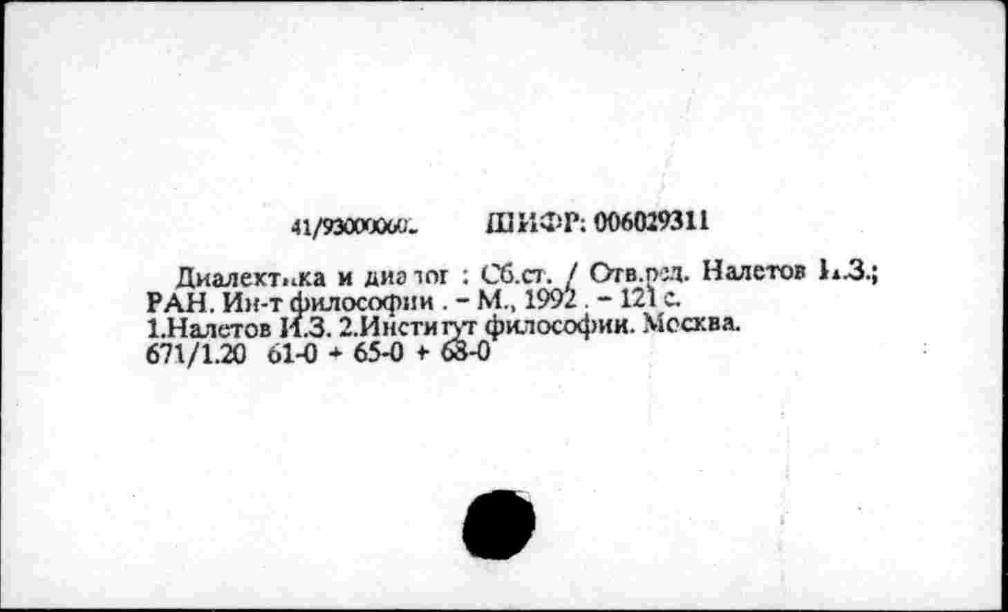 ﻿41/93000000.
ШИФР; 006029311
Диалектика и диа тог : Сб.ст. / Отв.ред. Налетов 11.3.;
РАН. Ии-т философии . - М„ 1992 . -121 с.
1-Налетов И.3.2.Инсти1уг философии. Москва.
671/1.20 61-0 * 65-0 <• 68-0